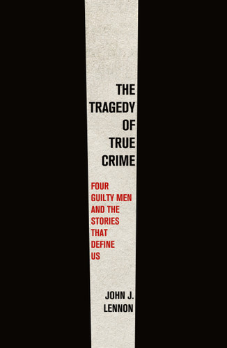 The Tragedy of True Crime: Four Guilty Men and the Stories That Define Us book cover by John J. Lennon