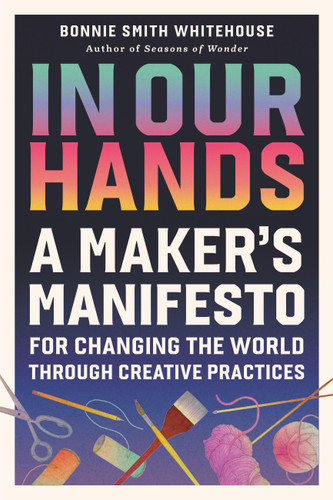In Our Hands: A Maker's Manifesto for Changing the World Through Creative Practices book cover by Bonnie Smith Whitehouse