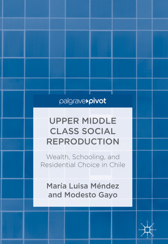 Upper Middle Class Social Reproduction: Wealth, Schooling, and Residential Choice in Chile book cover by María Luisa Méndez, Modesto Gayo
