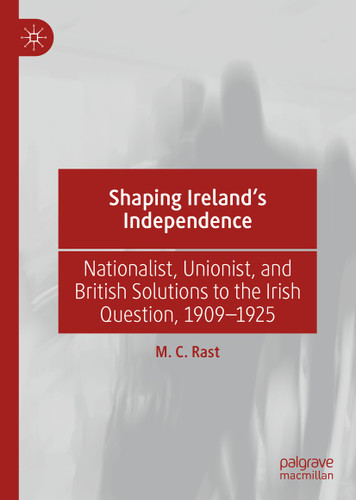 Shaping Ireland’s Independence: Nationalist, Unionist, and British Solutions to the Irish Question, 1909–1925 book cover by M. C. Rast
