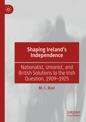 Shaping Ireland’s Independence: Nationalist, Unionist, and British Solutions to the Irish Question, 1909–1925 book cover by M. C. Rast