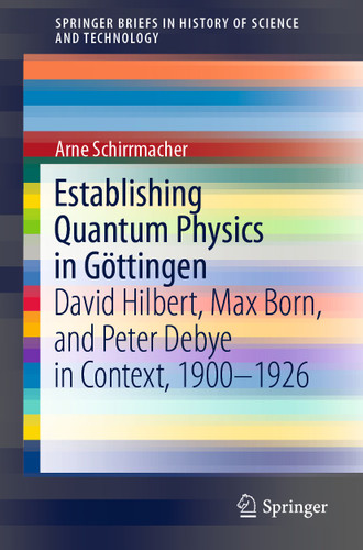 Establishing Quantum Physics in Göttingen: David Hilbert, Max Born, and Peter Debye in Context, 1900-1926 (SpringerBriefs in History of Science and Technology) book cover by Arne Schirrmacher