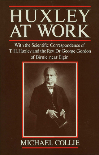 Huxley at Work: With the Scientific Correspondence of T. H. Huxley and the Rev. Dr George Gordon of Birnie, near Elgin book cover by Michael Collie