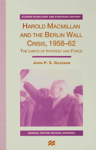 Harold Macmillan and the Berlin Wall Crisis, 1958-62: The Limits of Interest and Force (Studies in Military and Strategic History) book cover by J. Gearson