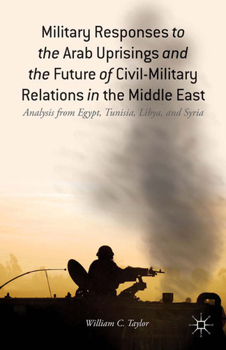 Military Responses to the Arab Uprisings and the Future of Civil-Military Relations in the Middle East: Analysis from Egypt, Tunisia, Libya, and Syria book cover by W. Taylor