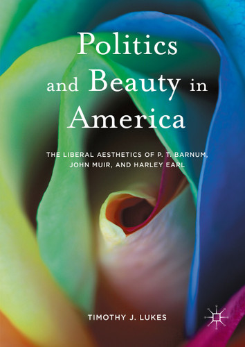 Politics and Beauty in America: The Liberal Aesthetics of P.T. Barnum, John Muir, and Harley Earl book cover by Timothy J. Lukes