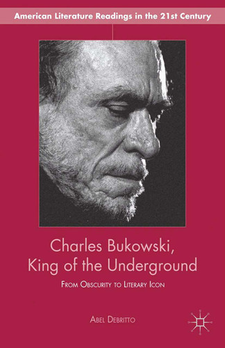 Charles Bukowski, King of the Underground: From Obscurity to Literary Icon (American Literature Readings in the 21st Century) book cover by A. Debritto