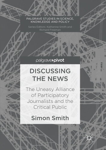 Discussing the News: The Uneasy Alliance of Participatory Journalists and the Critical Public (Palgrave Studies in Knowledge, Policy and Governance) book cover by Simon Smith
