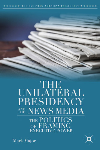 The Unilateral Presidency and the News Media: The Politics of Framing Executive Power (The Evolving American Presidency) book cover by Mark Major