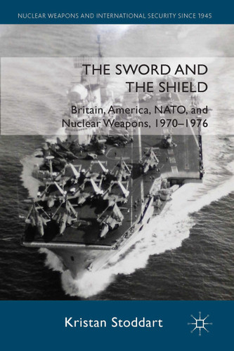 The Sword and the Shield: Britain, America, NATO and Nuclear Weapons, 1970-1976 (Nuclear Weapons and International Security since 1945) book cover by Kristan Stoddart