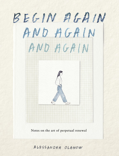 Begin Again, and Again, and Again: Notes on the Art of Perpetual Renewal book cover by Alessandra Olanow