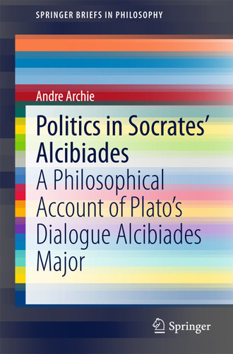 Politics in Socrates' Alcibiades: A Philosophical Account of Plato’s Dialogue Alcibiades Major (SpringerBriefs in Philosophy) book cover by Andre Archie