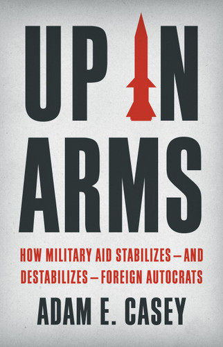 Up in Arms: How Military Aid Stabilizes—and Destabilizes—Foreign Autocrats book cover by Adam E Casey