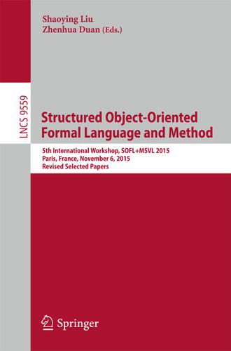 Structured Object-Oriented Formal Language and Method: 5th International Workshop, SOFL+MSVL 2015, Paris, France, November 6, 2015. Revised Selected Papers (Lecture Notes in Computer Science #9559) book cover by 