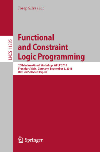Functional and Constraint Logic Programming: 26th International Workshop, WFLP 2018, Frankfurt/Main, Germany, September 6, 2018, Revised Selected Papers (Lecture Notes in Computer Science #11285) book cover by 