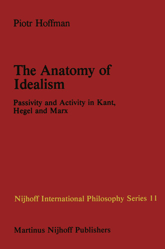 The Anatomy of Idealism: Passivity and Activity in Kant, Hegel and Marx (Nijhoff International Philosophy Series #11) book cover by P. Hoffman