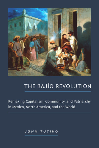 The Bajío Revolution: Remaking Capitalism, Community, and Patriarchy in Mexico, North America, and the World book cover by John Tutino