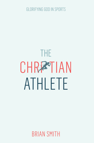 The Christian Athlete: Glorifying God in Sports | Christian Sports Discipleship | Christian Leadership for Athletes book cover by Brian Smith