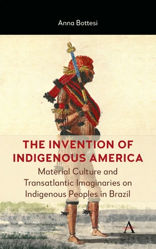 The Invention of Indigenous America: Material Culture and Transatlantic Imaginaries on Indigenous Peoples in Brazil (Anthem Brazilian Studies #1) book cover by Anna Bottesi