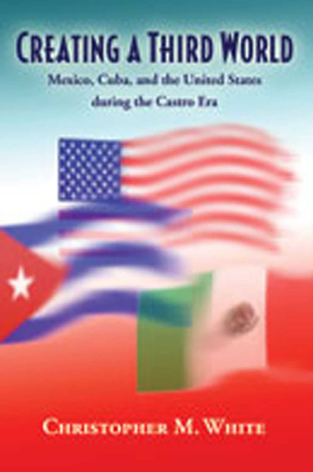 Creating a Third World: Mexico, Cuba, and the United States during the Castro Era book cover by Christopher M. White