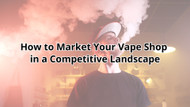 How to Market Your Vape Shop in a Competitive Landscape