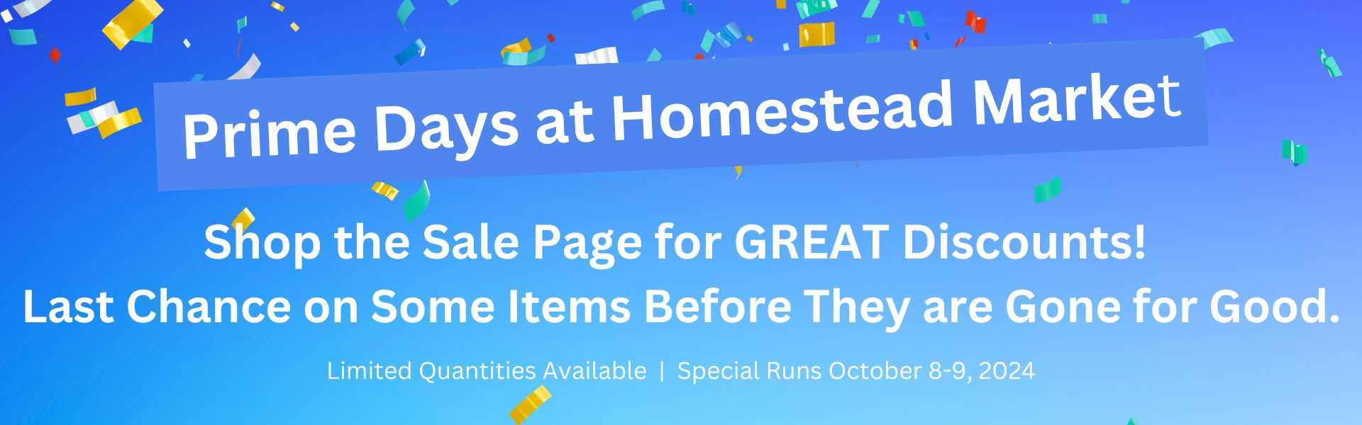 Prime Days at Homestead Market! Shop the Sale Page for GREAT Discounts! Last chance on some items before they are gone for good. Limited quantities availalbe. Special runs october 8-9, 2024.