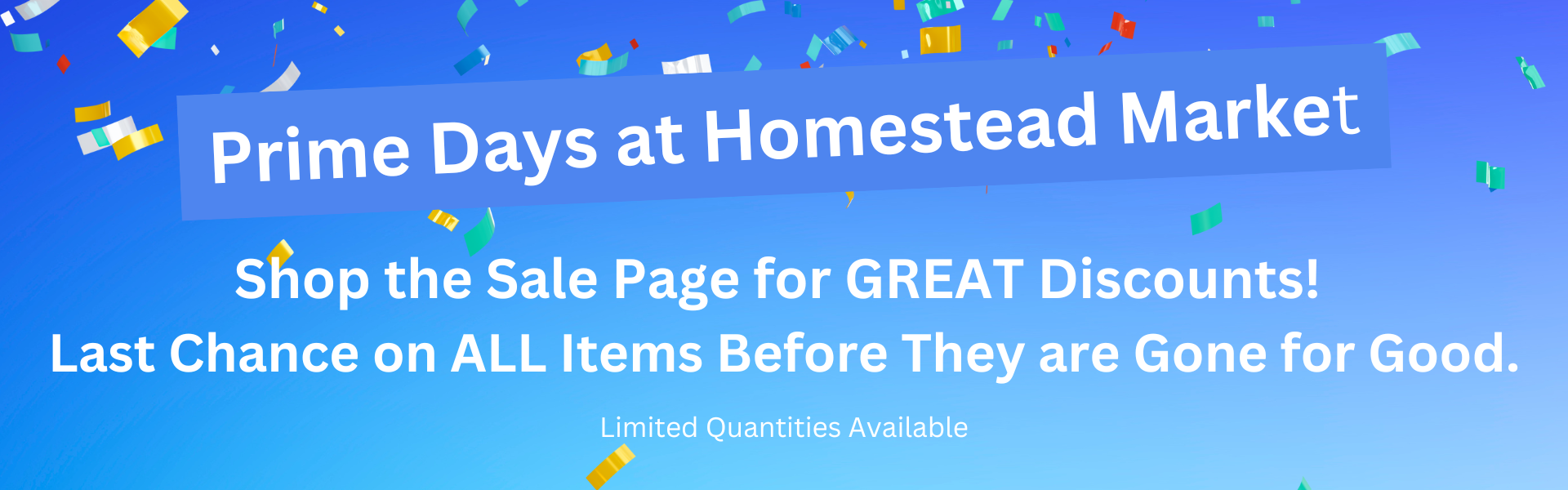 Prime Days at Homestead Market! Shop the sale page for great discounts! Last chance on ALL items before they are gone for good! Limited Quantities available