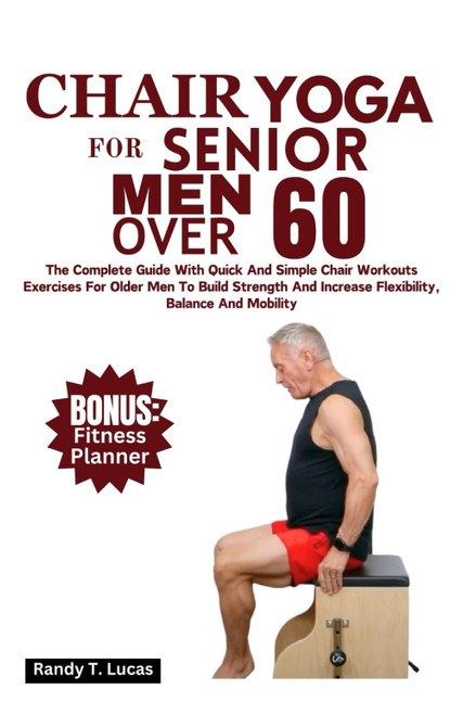 Chair Yoga For Senior Men Over 60: The Complete Guide With Quick And Simple Chair Workout Exercises For Older Men To Build Strength And Increase Flexibility, Balance And Mobility