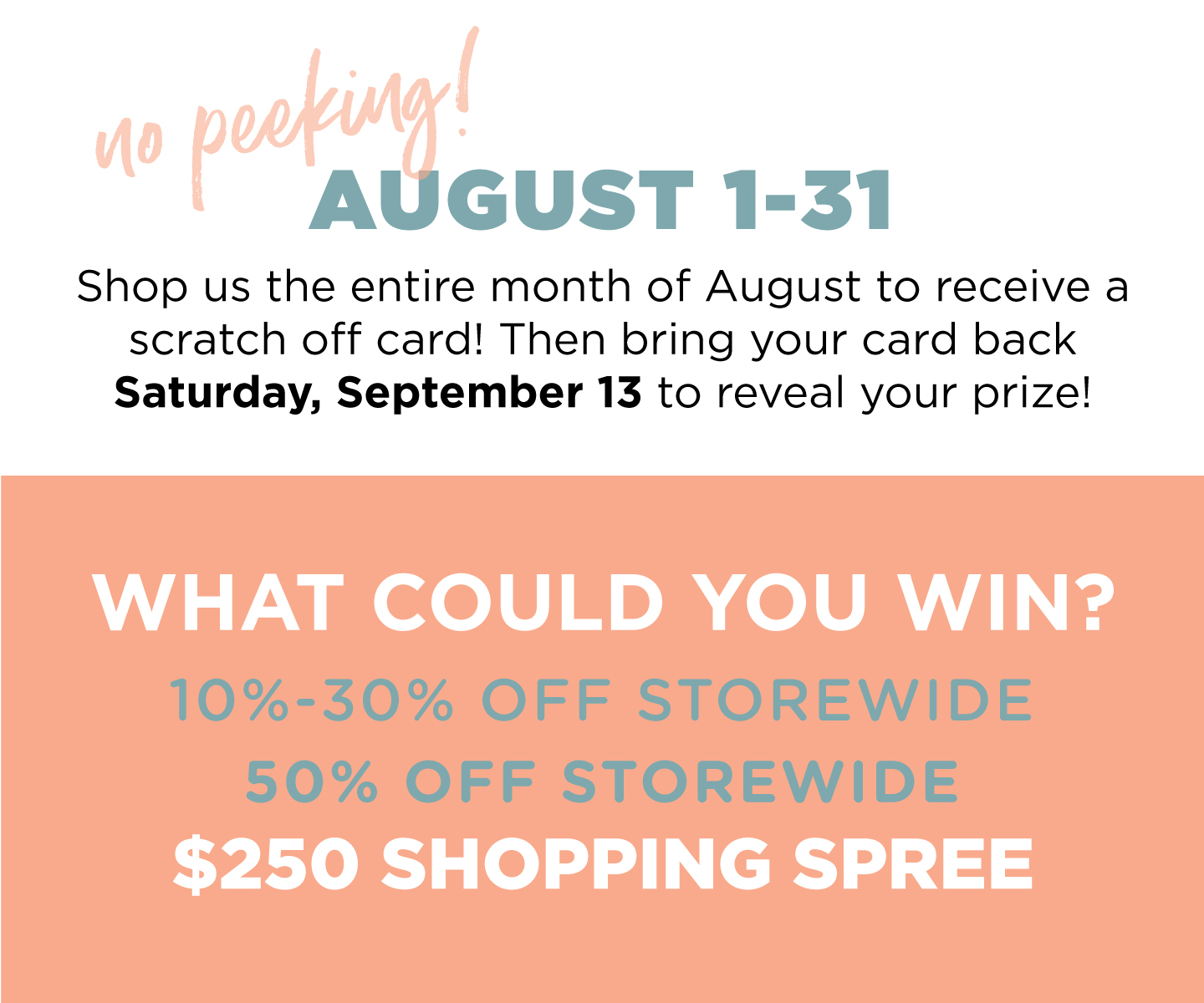 Receive a scratch-off card when you shop in August. Then bring it back September 13th for an associate to scratch and reveal your savings.