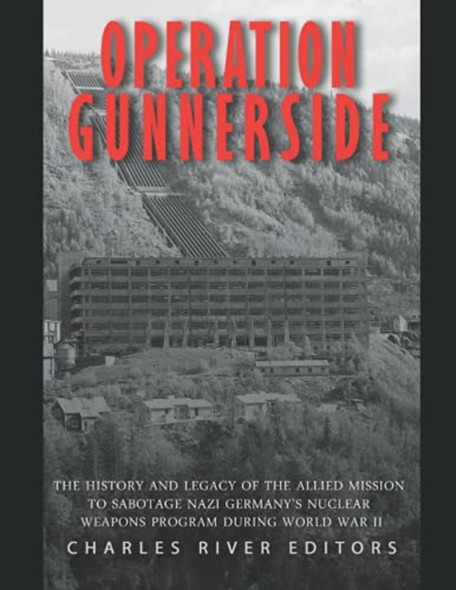 Operation Gunnerside: The History and Legacy of the Allied Mission to Sabotage Nazi Germany's Nuclear Weapons Program during World War II