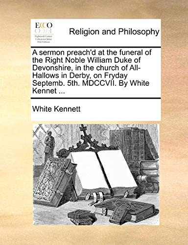 A Sermon Preach'd at the Funeral of the Right Noble William Duke of Devonshire, in the Church of All-Hallows in Derby, on Fryday Septemb. 5th. MDCCVII. by White Kennet ...