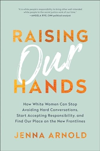 Raising Our Hands: How White Women Can Stop Avoiding Hard Conversations, Start Accepting Responsibility, and Find Our Place on the New Frontlines