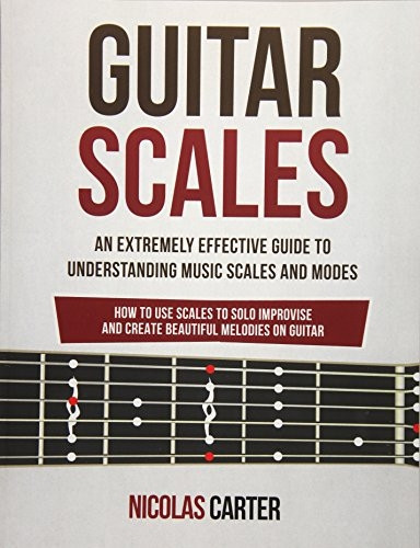Guitar Scales: An Extremely Effective Guide to Understanding Music Scales and Modes & How to Use Them to Solo, Improvise and Create Beautiful Melodies on Guitar