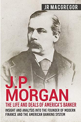 J.P. Morgan - The Life and Deals of America's Banker: Insight and Analysis into the Founder of Modern Finance and the American Banking System (Business Biographies and Memoirs - Titans of Indus)