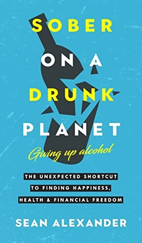 Sober On A Drunk Planet: Giving Up Alcohol: The Unexpected Shortcut To Finding Happiness, Health and Financial Freedom
