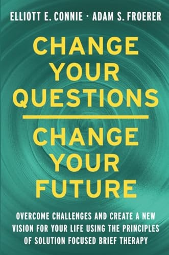 Change Your Questions, Change Your Future: Overcome Challenges and Create a New Vision for Your Life Using the Principles of Solution Focused Brief Therapy