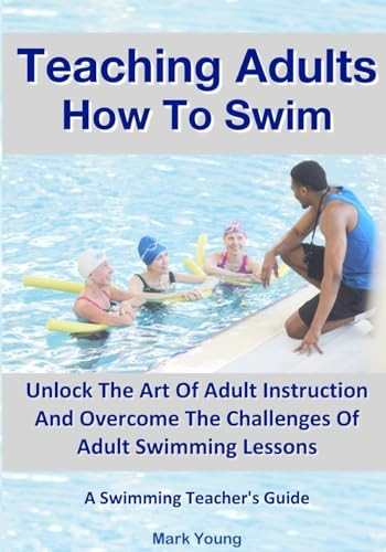 Teaching Adults How To Swim: Unlock The Art Of Adult Instruction And Overcome The Challenges Of Adult Swimming Lessons. A Swimming Teacher's Guide