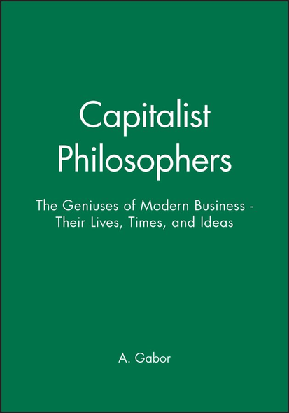 Capitalist Philosophers The Geniuses of Modern Business -- Their Lives, Times, and Ideas
