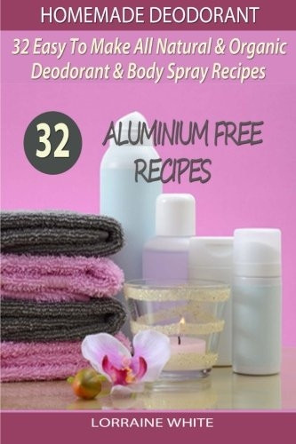 Homemade Deodorant: 32 Easy to Make Natural & Organic Deodorant & Body Spray Recipes: Aluminium Free Deodorant Recipes