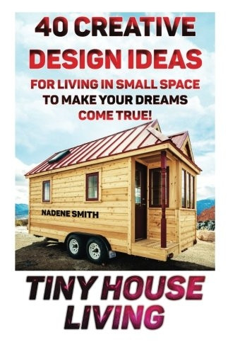 Tiny House Living: 40 Creative Design Ideas for Living in Small Space to Make Your Dreams Come True!: (Organization, Small Living, Small Space Living, Tiny House Plans, Tiny House Designs)