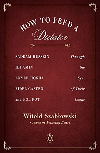 How To Feed A Dictator: Saddam Hussein, Idi Amin, Enver Hoxha, Fidel Castro, and Pol Pot Through the Eyes of Their Cooks