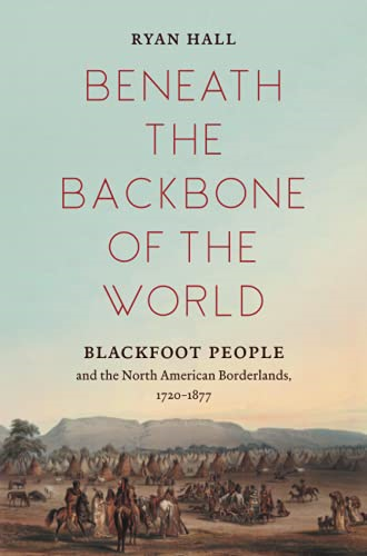 Beneath the Backbone of the World: Blackfoot People and the North American Borderlands, 1720-1877 (The David J. Weber Series in the New Borderlands History)