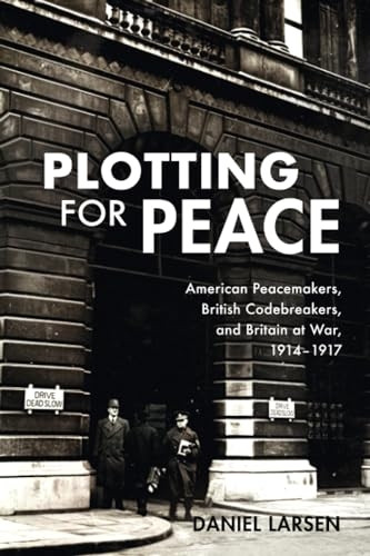 Plotting for Peace: American Peacemakers, British Codebreakers, and Britain at War, 1914-1917