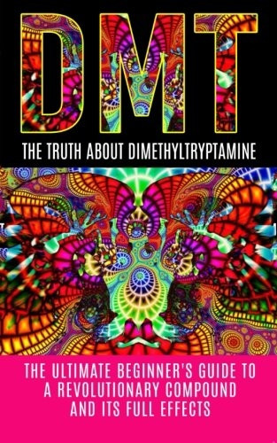 DMT: The Truth About Dimethyltryptamine: The Ultimate Beginner's Guide To A Revolutionary Compound And Its Full...