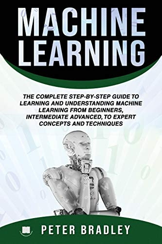 Machine Learning: The Complete Step-By-Step Guide To Learning and Understanding Machine Learning From Beginners, Intermediate Advanced, To Expert Concepts and Techniques