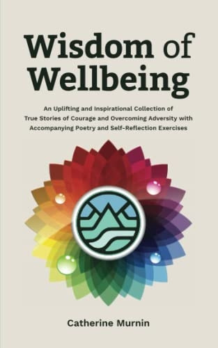 Wisdom of Wellbeing: An Uplifting and Inspirational Collection of True Stories of Courage and Overcoming Adversity with Accompanying Poetry and Self-Reflection Exercises