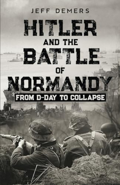 Hitler and the Battle of Normandy: From D-Day to Collapse