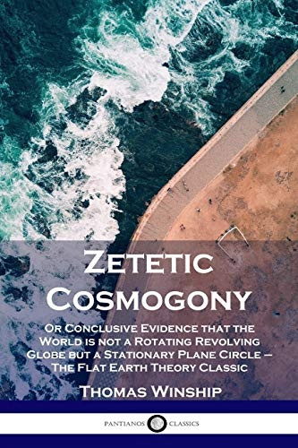 Zetetic Cosmogony: Or  - Conclusive Evidence that  - the World is not a  - Rotating Revolving Globe  - but a Stationary Plane  - Circle  -  The Flat Earth  - Theory Classic