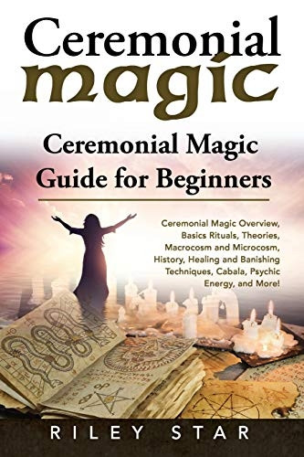 Ceremonial Magic: Ceremonial Magic Overview, Basics Rituals, Theories, Macrocosm and Microcosm, History, Healing and Banishing Techniques, Cabala, Psychic Energy, and More! Ceremonial Magic Guide
