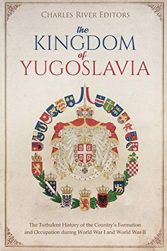 The Kingdom of Yugoslavia: The Turbulent History of the Country's Formation and Occupation during World War I and World War II